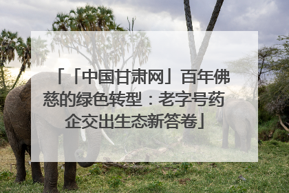 「中国甘肃网」百年佛慈的绿色转型：老字号药企交出生态新答卷