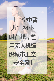 “空中警力”24小时在线，警用无人机编织城市上空安全网