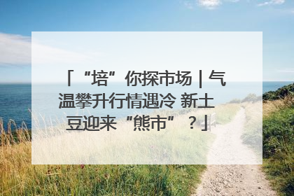 “培”你探市场｜气温攀升行情遇冷 新土豆迎来“熊市”？