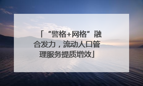 “警格+网格”融合发力，流动人口管理服务提质增效