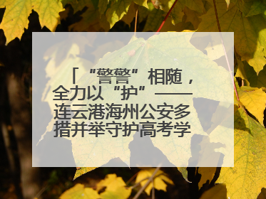 “警警”相随，全力以“护”——连云港海州公安多措并举守护高考学子逐梦路