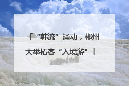 “韩流”涌动，郴州大举拓客“入境游”
