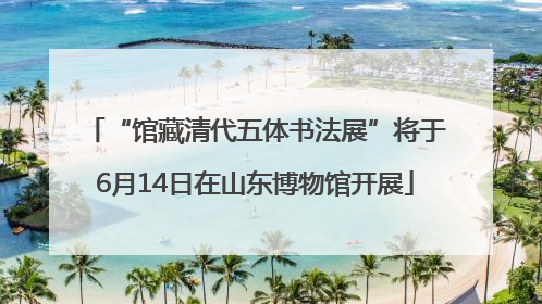 “馆藏清代五体书法展”将于6月14日在山东博物馆开展