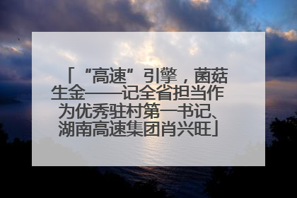 “高速”引擎，菌菇生金——记全省担当作为优秀驻村第一书记、湖南高速集团肖兴旺