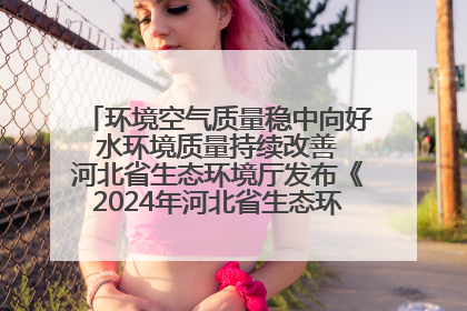 环境空气质量稳中向好 水环境质量持续改善 河北省生态环境厅发布《2024年河北省生态环境状况公报》