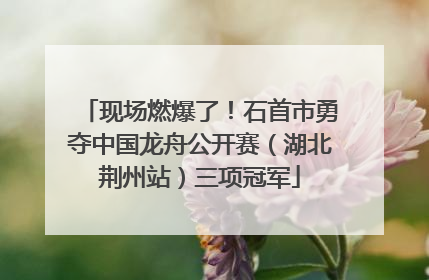 现场燃爆了！石首市勇夺中国龙舟公开赛（湖北荆州站）三项冠军