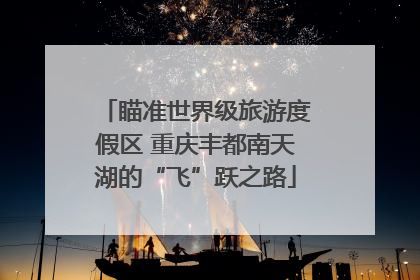 瞄准世界级旅游度假区 重庆丰都南天湖的“飞”跃之路