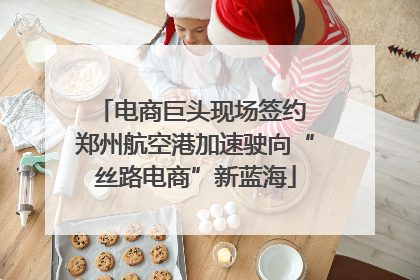 电商巨头现场签约 郑州航空港加速驶向“丝路电商”新蓝海