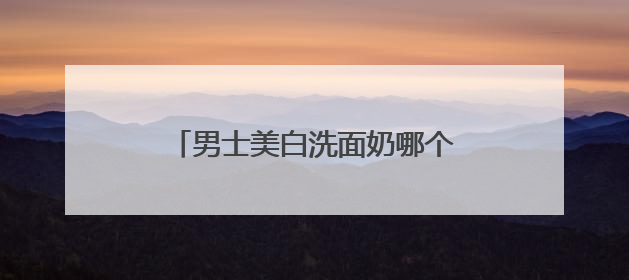 男士美白洗面奶哪个好？2025年美白洗面奶什么牌子好用？