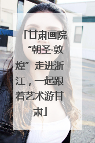 甘肃画院“朝圣·敦煌”走进浙江，一起跟着艺术游甘肃