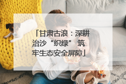 甘肃古浪：深耕治沙“织绿” 筑牢生态安全屏障