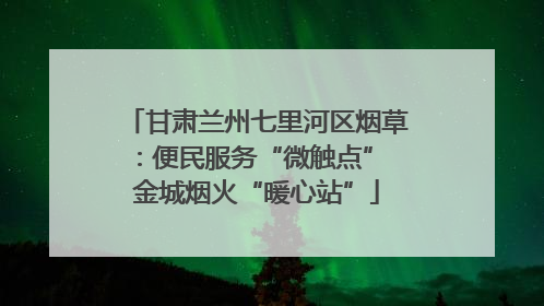 甘肃兰州七里河区烟草：便民服务“微触点” 金城烟火“暖心站”