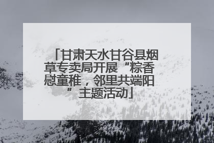 甘肃天水甘谷县烟草专卖局开展“粽香慰童稚，邻里共端阳”主题活动