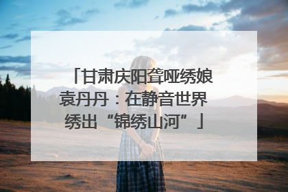 甘肃庆阳聋哑绣娘袁丹丹：在静音世界绣出“锦绣山河”