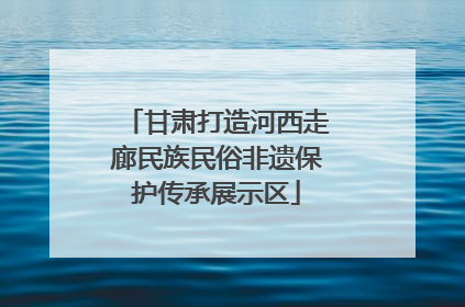 甘肃打造河西走廊民族民俗非遗保护传承展示区