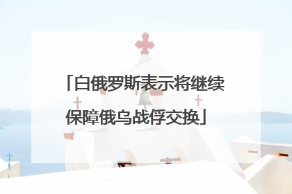 白俄罗斯表示将继续保障俄乌战俘交换