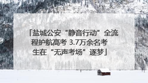 盐城公安“静音行动”全流程护航高考 3.7万余名考生在“无声考场”逐梦