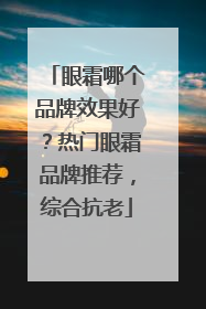 眼霜哪个品牌效果好？热门眼霜品牌推荐，综合抗老