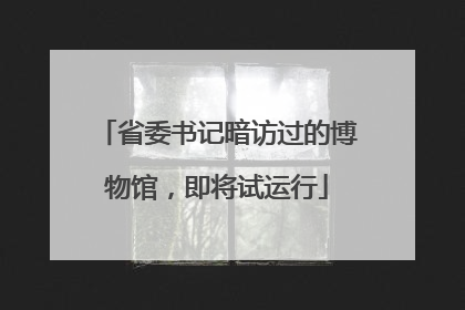 省委书记暗访过的博物馆，即将试运行