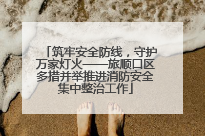 筑牢安全防线，守护万家灯火——旅顺口区多措并举推进消防安全集中整治工作