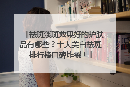 祛斑淡斑效果好的护肤品有哪些？十大美白祛斑排行榜口碑炸裂！