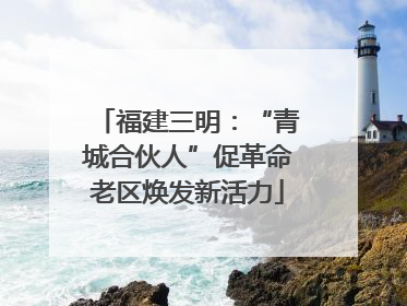 福建三明：“青城合伙人”促革命老区焕发新活力
