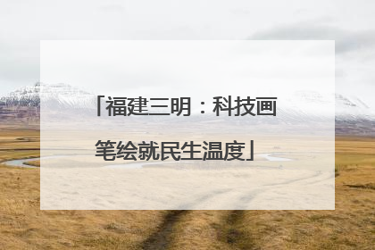 福建三明：科技画笔绘就民生温度
