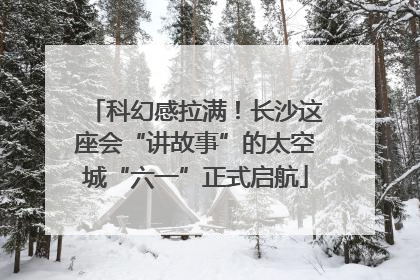 科幻感拉满！长沙这座会“讲故事”的太空城“六一”正式启航