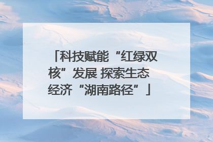 科技赋能“红绿双核”发展 探索生态经济“湖南路径”