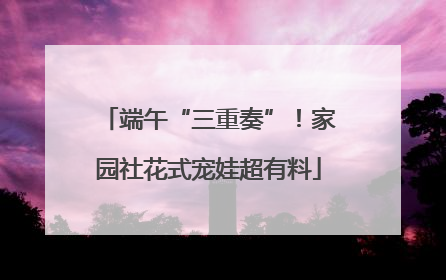 端午“三重奏”！家园社花式宠娃超有料