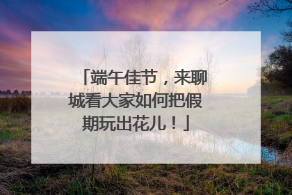 端午佳节，来聊城看大家如何把假期玩出花儿！