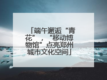 端午邂逅“青花”，“移动博物馆”点亮郑州城市文化空间
