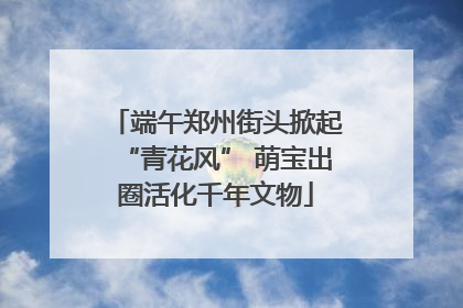 端午郑州街头掀起“青花风” 萌宝出圈活化千年文物