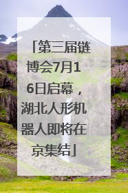 第三届链博会7月16日启幕，湖北人形机器人即将在京集结