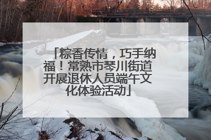 粽香传情，巧手纳福！常熟市琴川街道开展退休人员端午文化体验活动