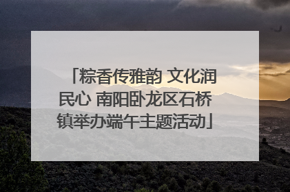 粽香传雅韵 文化润民心 南阳卧龙区石桥镇举办端午主题活动