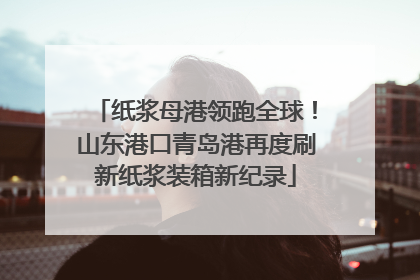 纸浆母港领跑全球！山东港口青岛港再度刷新纸浆装箱新纪录