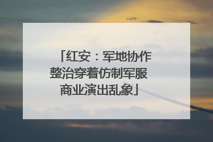 红安：军地协作整治穿着仿制军服商业演出乱象