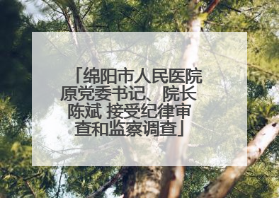 绵阳市人民医院原党委书记、院长陈斌 接受纪律审查和监察调查