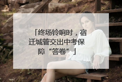 终场铃响时，宿迁城管交出中考保障“答卷”