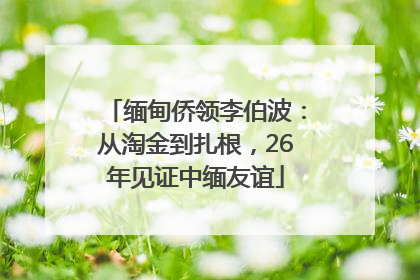 缅甸侨领李伯波：从淘金到扎根，26年见证中缅友谊
