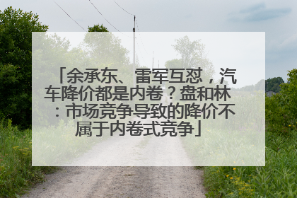 余承东、雷军互怼，汽车降价都是内卷？盘和林：市场竞争导致的降价不属于内卷式竞争