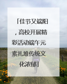 佳节又端阳，高校开展精彩活动端午元素扎堆传统文化浓郁