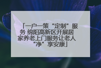 一户一策“定制”服务 绵阳高新区开展居家养老上门服务让老人“净”享安康