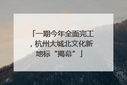 一期今年全面完工，杭州大城北文化新地标“揭幕”