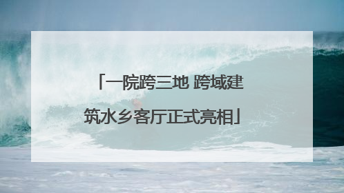一院跨三地 跨域建筑水乡客厅正式亮相