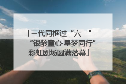三代同框过“六一” “银龄童心·星梦同行”彩虹剧场圆满落幕