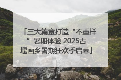 三大篇章打造“不重样”暑期体验 2025古堰画乡暑期狂欢季启幕