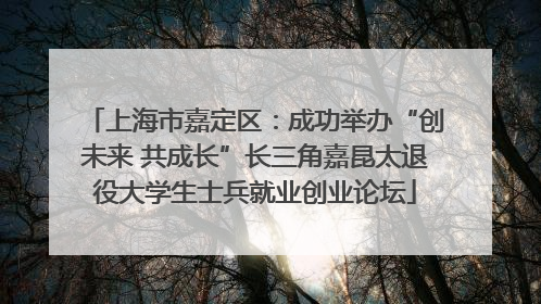 上海市嘉定区：成功举办“创未来 共成长”长三角嘉昆太退役大学生士兵就业创业论坛