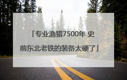 专业渔猎7500年 史前东北老铁的装备太硬了